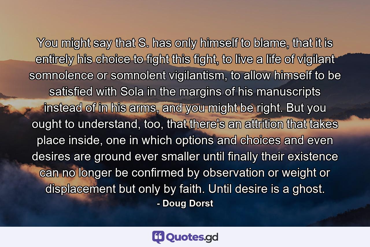 You might say that S. has only himself to blame, that it is entirely his choice to fight this fight, to live a life of vigilant somnolence or somnolent vigilantism, to allow himself to be satisfied with Sola in the margins of his manuscripts instead of in his arms, and you might be right. But you ought to understand, too, that there's an attrition that takes place inside, one in which options and choices and even desires are ground ever smaller until finally their existence can no longer be confirmed by observation or weight or displacement but only by faith. Until desire is a ghost. - Quote by Doug Dorst