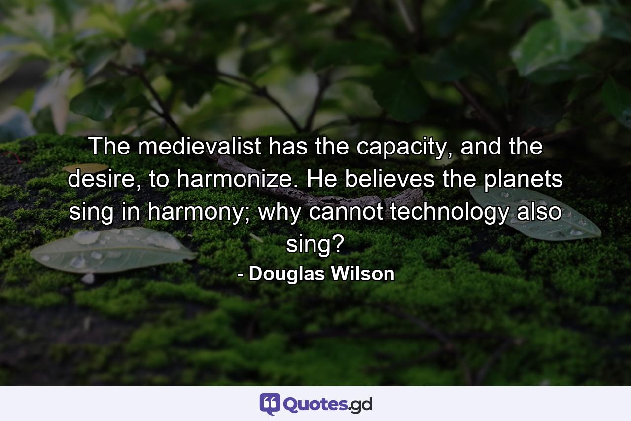 The medievalist has the capacity, and the desire, to harmonize. He believes the planets sing in harmony; why cannot technology also sing? - Quote by Douglas Wilson