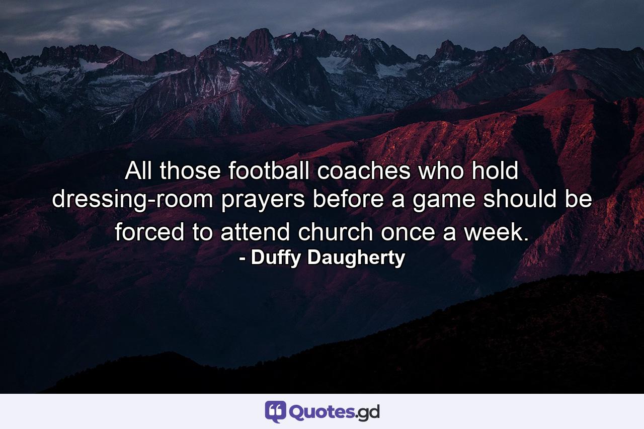 All those football coaches who hold dressing-room prayers before a game should be forced to attend church once a week. - Quote by Duffy Daugherty