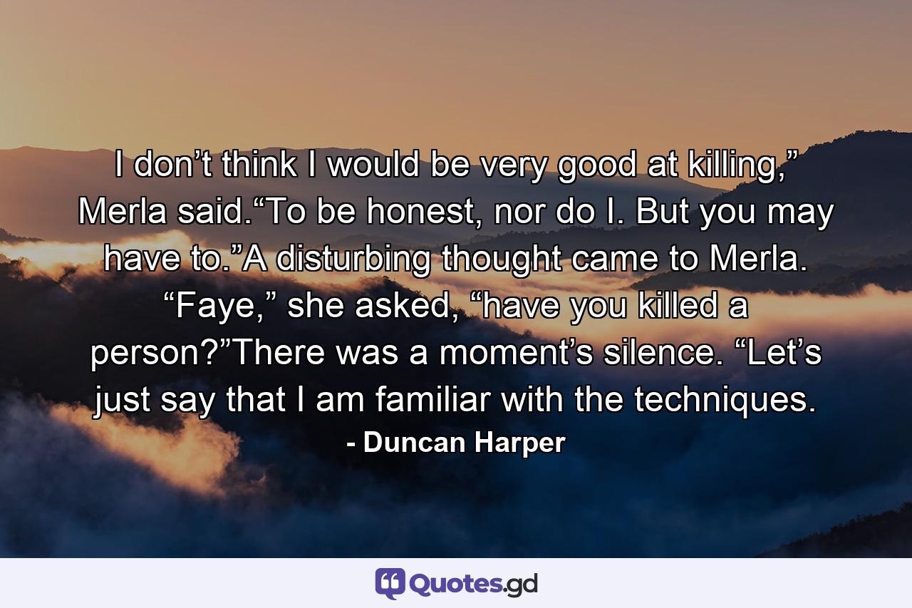 I don’t think I would be very good at killing,” Merla said.“To be honest, nor do I. But you may have to.”A disturbing thought came to Merla. “Faye,” she asked, “have you killed a person?”There was a moment’s silence. “Let’s just say that I am familiar with the techniques. - Quote by Duncan Harper