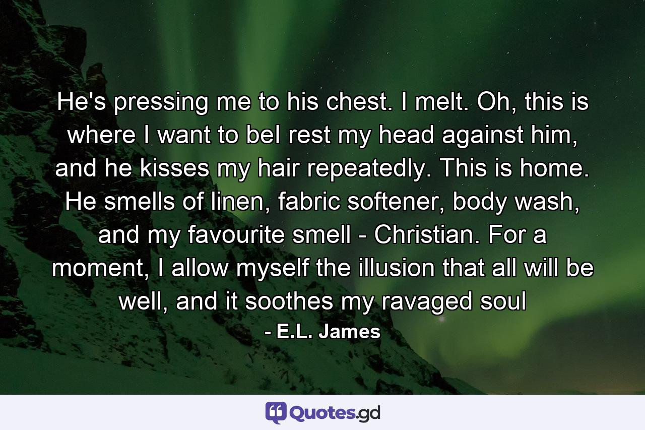 He's pressing me to his chest. I melt. Oh, this is where I want to beI rest my head against him, and he kisses my hair repeatedly. This is home. He smells of linen, fabric softener, body wash, and my favourite smell - Christian. For a moment, I allow myself the illusion that all will be well, and it soothes my ravaged soul - Quote by E.L. James