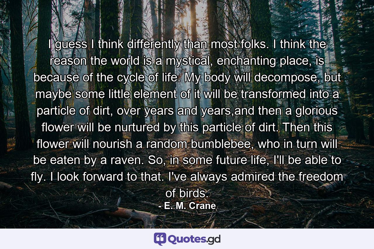 I guess I think differently than most folks. I think the reason the world is a mystical, enchanting place, is because of the cycle of life. My body will decompose, but maybe some little element of it will be transformed into a particle of dirt, over years and years,and then a glorious flower will be nurtured by this particle of dirt. Then this flower will nourish a random bumblebee, who in turn will be eaten by a raven. So, in some future life, I'll be able to fly. I look forward to that. I've always admired the freedom of birds. - Quote by E. M. Crane
