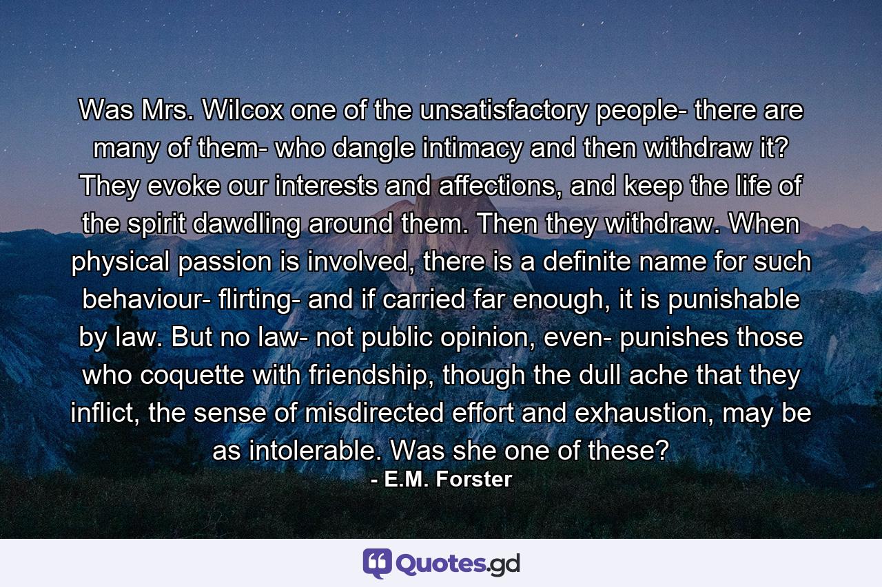 Was Mrs. Wilcox one of the unsatisfactory people- there are many of them- who dangle intimacy and then withdraw it? They evoke our interests and affections, and keep the life of the spirit dawdling around them. Then they withdraw. When physical passion is involved, there is a definite name for such behaviour- flirting- and if carried far enough, it is punishable by law. But no law- not public opinion, even- punishes those who coquette with friendship, though the dull ache that they inflict, the sense of misdirected effort and exhaustion, may be as intolerable. Was she one of these? - Quote by E.M. Forster