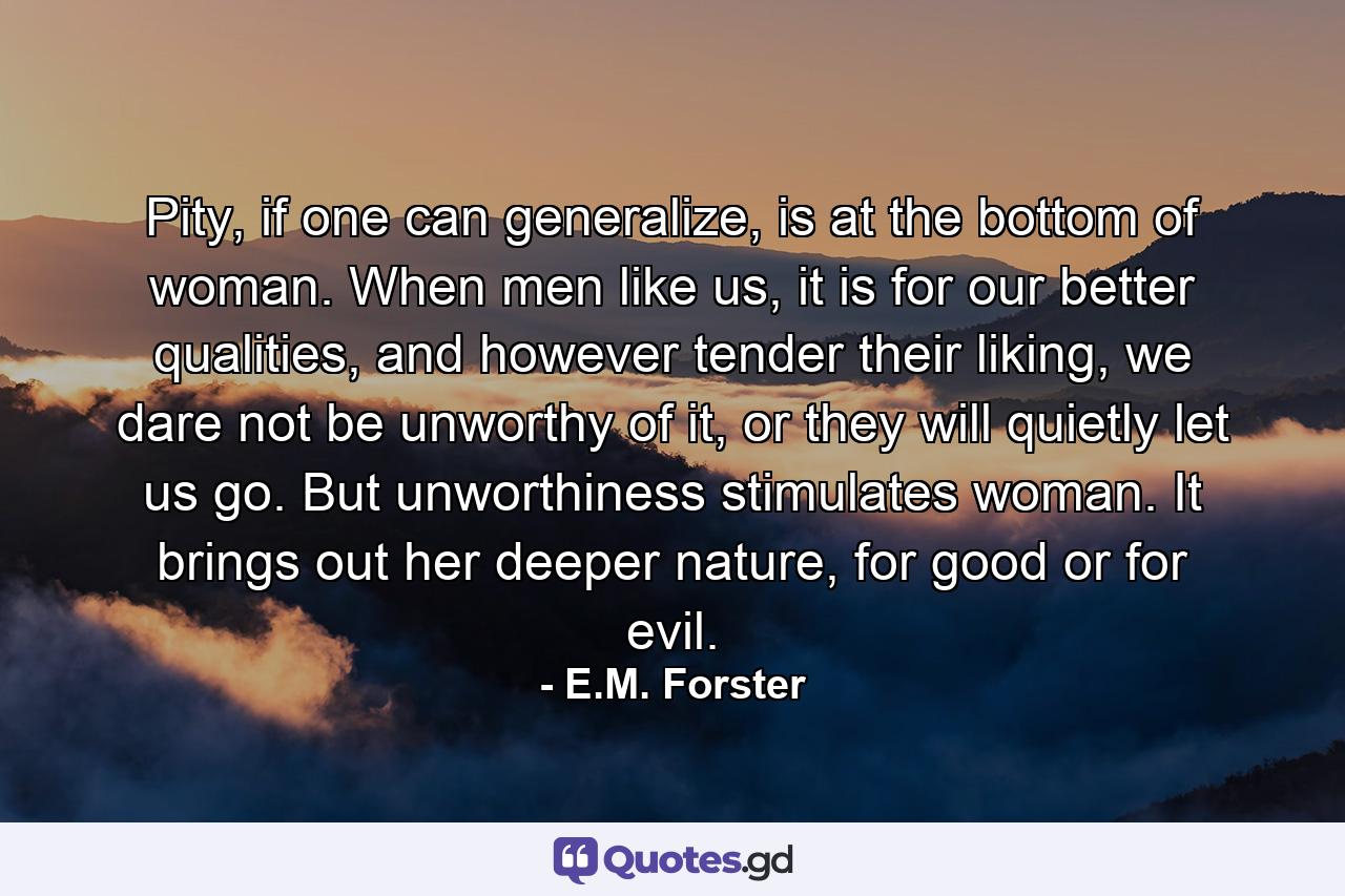 Pity, if one can generalize, is at the bottom of woman. When men like us, it is for our better qualities, and however tender their liking, we dare not be unworthy of it, or they will quietly let us go. But unworthiness stimulates woman. It brings out her deeper nature, for good or for evil. - Quote by E.M. Forster