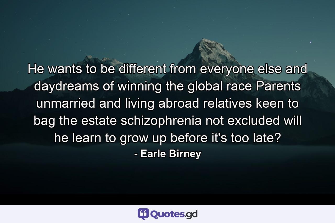 He wants to be different from everyone else and daydreams of winning the global race  Parents unmarried and living abroad  relatives keen to bag the estate  schizophrenia not excluded  will he learn to grow up before it's too late? - Quote by Earle Birney