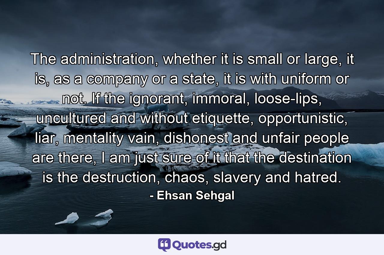 The administration, whether it is small or large, it is, as a company or a state, it is with uniform or not. If the ignorant, immoral, loose-lips, uncultured and without etiquette, opportunistic, liar, mentality vain, dishonest and unfair people are there, I am just sure of it that the destination is the destruction, chaos, slavery and hatred. - Quote by Ehsan Sehgal