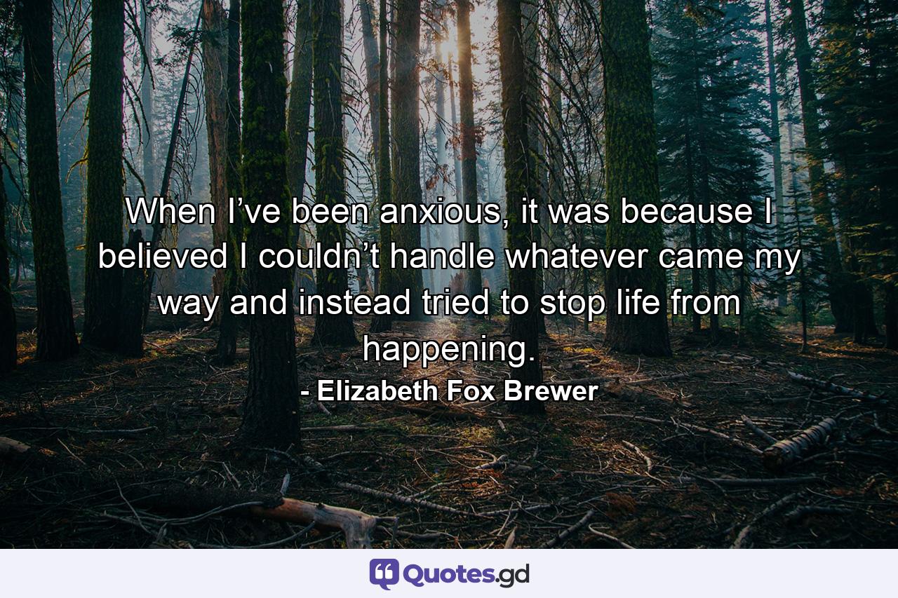 When I’ve been anxious, it was because I believed I couldn’t handle whatever came my way and instead tried to stop life from happening. - Quote by Elizabeth Fox Brewer