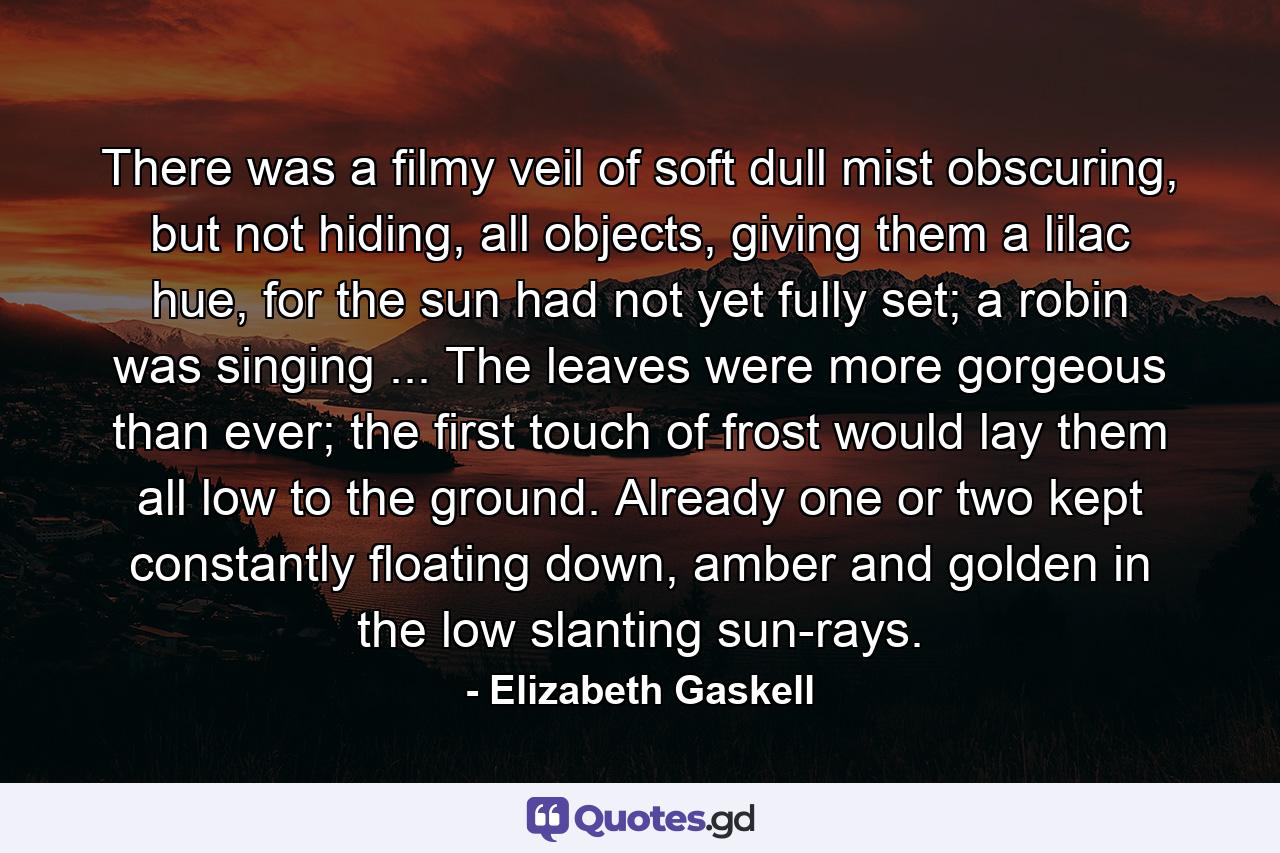 There was a filmy veil of soft dull mist obscuring, but not hiding, all objects, giving them a lilac hue, for the sun had not yet fully set; a robin was singing ... The leaves were more gorgeous than ever; the first touch of frost would lay them all low to the ground. Already one or two kept constantly floating down, amber and golden in the low slanting sun-rays. - Quote by Elizabeth Gaskell