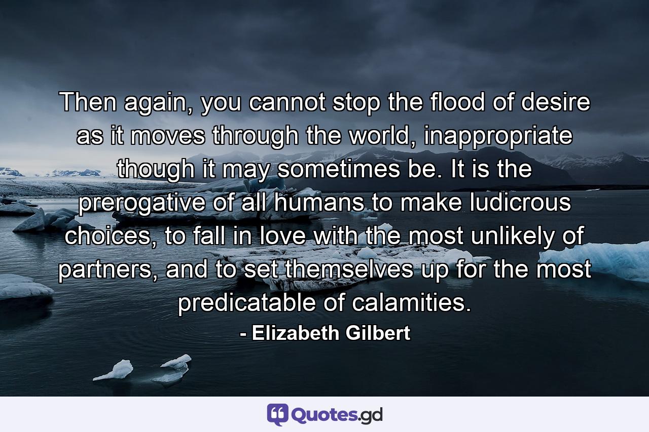 Then again, you cannot stop the flood of desire as it moves through the world, inappropriate though it may sometimes be. It is the prerogative of all humans to make ludicrous choices, to fall in love with the most unlikely of partners, and to set themselves up for the most predicatable of calamities. - Quote by Elizabeth Gilbert