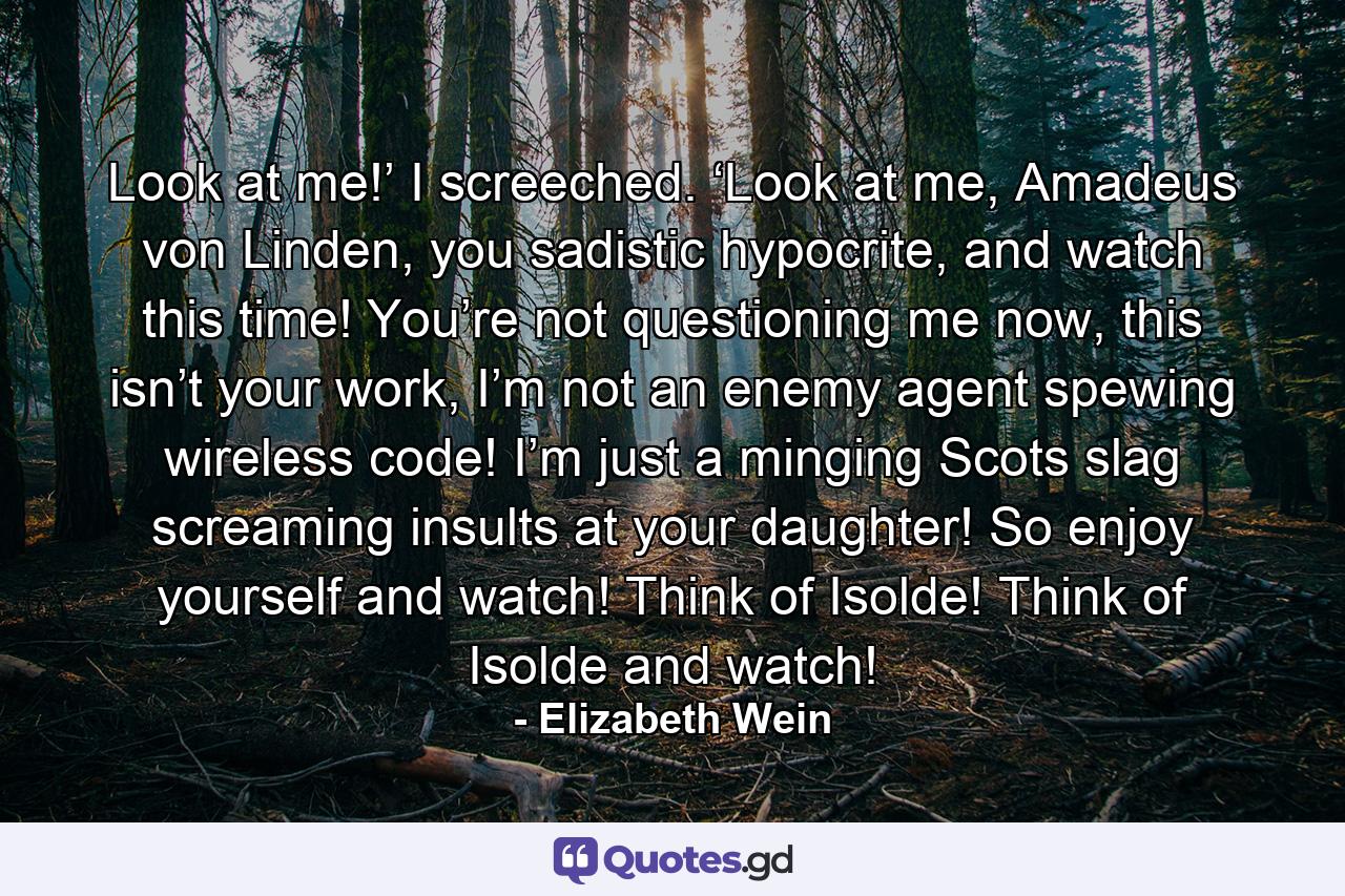 Look at me!’ I screeched. ‘Look at me, Amadeus von Linden, you sadistic hypocrite, and watch this time! You’re not questioning me now, this isn’t your work, I’m not an enemy agent spewing wireless code! I’m just a minging Scots slag screaming insults at your daughter! So enjoy yourself and watch! Think of Isolde! Think of Isolde and watch! - Quote by Elizabeth Wein