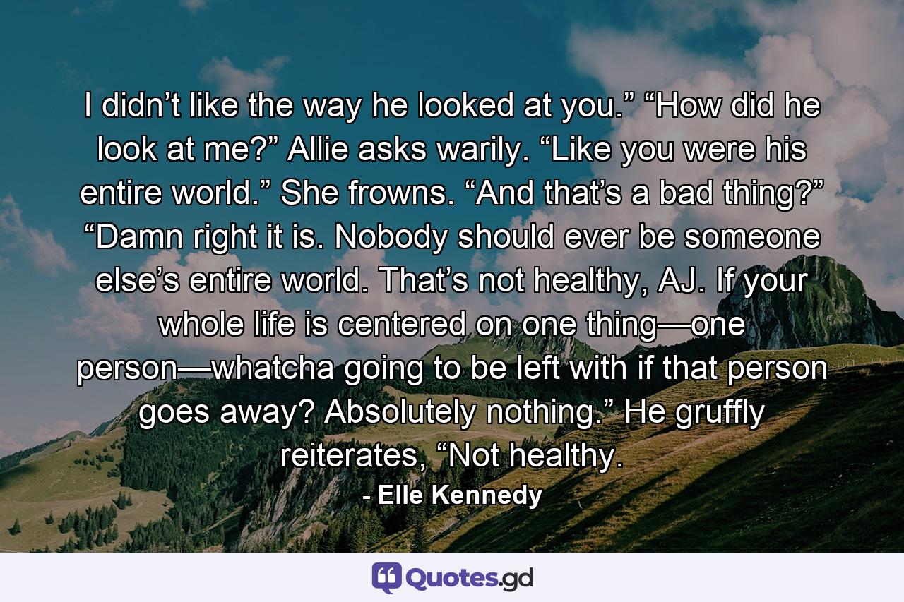 I didn’t like the way he looked at you.” “How did he look at me?” Allie asks warily. “Like you were his entire world.” She frowns. “And that’s a bad thing?” “Damn right it is. Nobody should ever be someone else’s entire world. That’s not healthy, AJ. If your whole life is centered on one thing—one person—whatcha going to be left with if that person goes away? Absolutely nothing.” He gruffly reiterates, “Not healthy. - Quote by Elle Kennedy