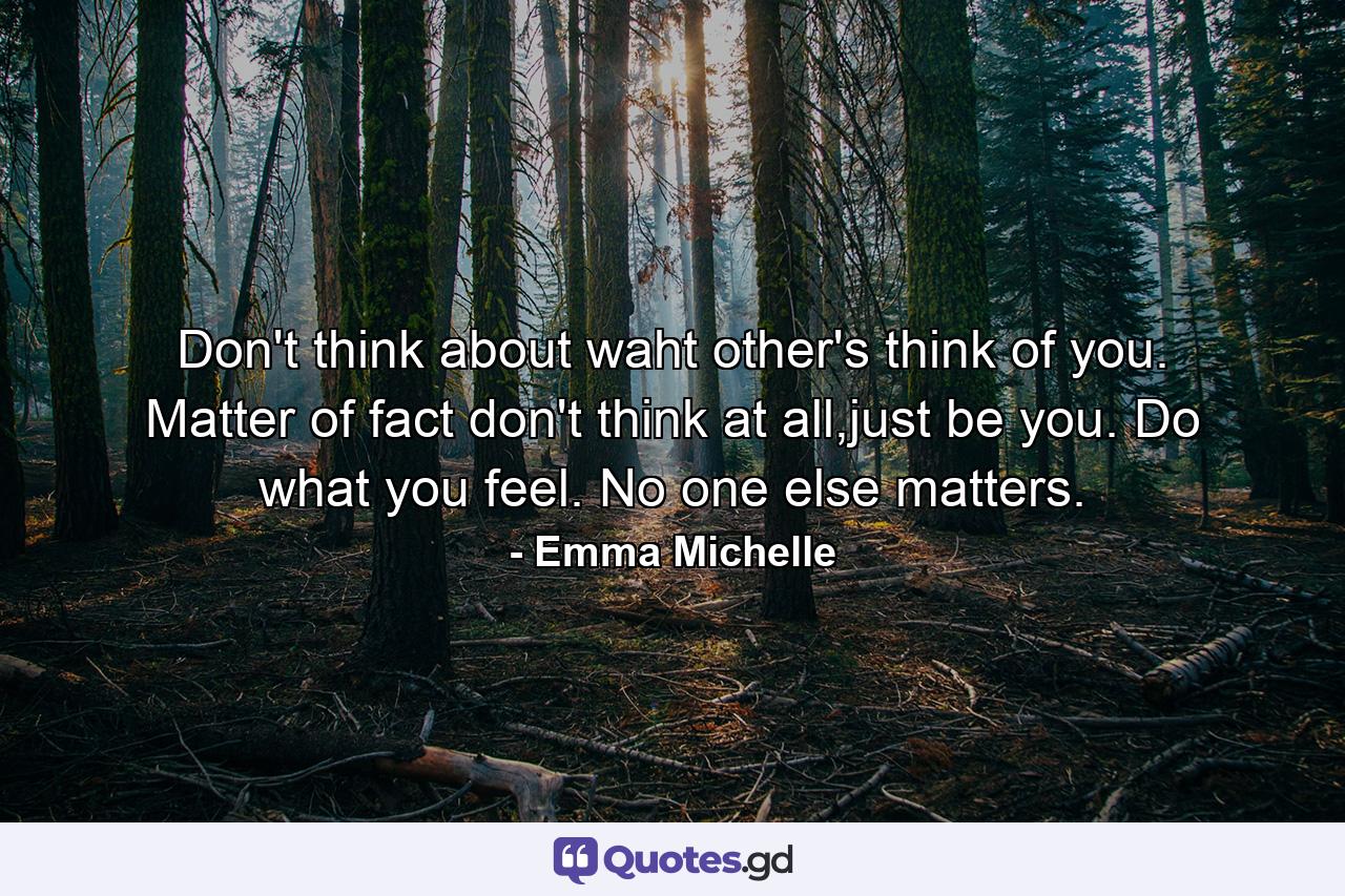 Don't think about waht other's think of you. Matter of fact don't think at all,just be you. Do what you feel. No one else matters. - Quote by Emma Michelle