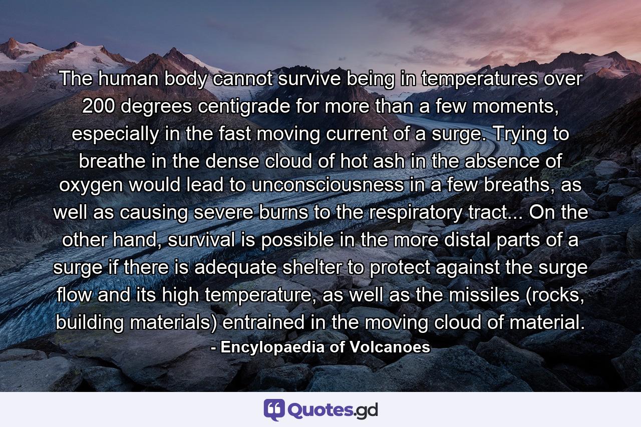 The human body cannot survive being in temperatures over 200 degrees centigrade for more than a few moments, especially in the fast moving current of a surge. Trying to breathe in the dense cloud of hot ash in the absence of oxygen would lead to unconsciousness in a few breaths, as well as causing severe burns to the respiratory tract... On the other hand, survival is possible in the more distal parts of a surge if there is adequate shelter to protect against the surge flow and its high temperature, as well as the missiles (rocks, building materials) entrained in the moving cloud of material. - Quote by Encylopaedia of Volcanoes