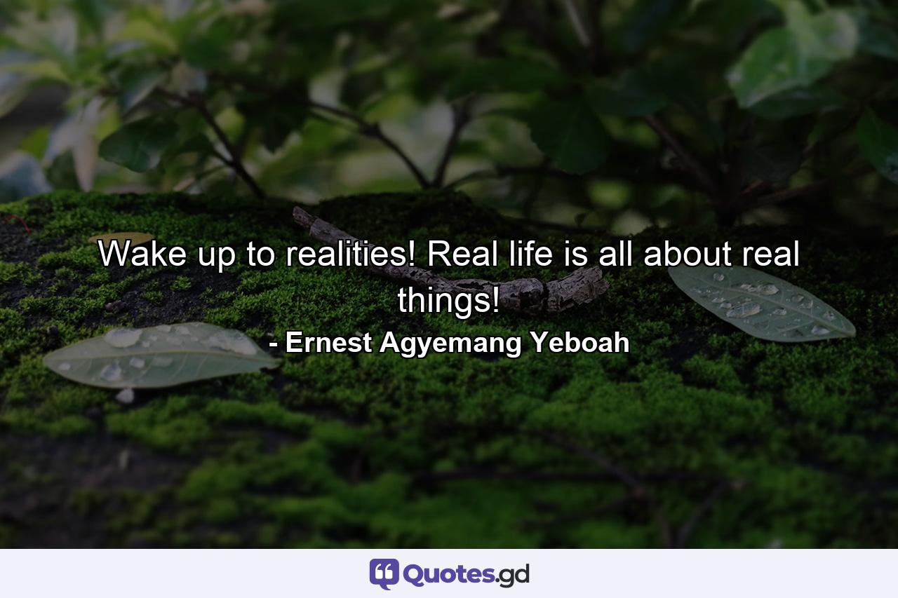 Wake up to realities! Real life is all about real things! - Quote by Ernest Agyemang Yeboah