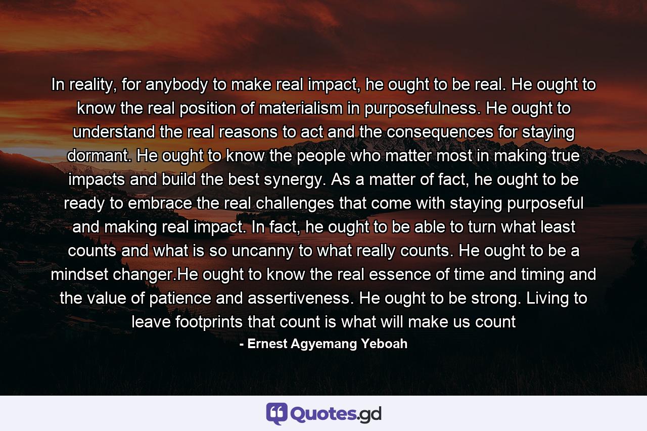 In reality, for anybody to make real impact, he ought to be real. He ought to know the real position of materialism in purposefulness. He ought to understand the real reasons to act and the consequences for staying dormant. He ought to know the people who matter most in making true impacts and build the best synergy. As a matter of fact, he ought to be ready to embrace the real challenges that come with staying purposeful and making real impact. In fact, he ought to be able to turn what least counts and what is so uncanny to what really counts. He ought to be a mindset changer.He ought to know the real essence of time and timing and the value of patience and assertiveness. He ought to be strong. Living to leave footprints that count is what will make us count - Quote by Ernest Agyemang Yeboah