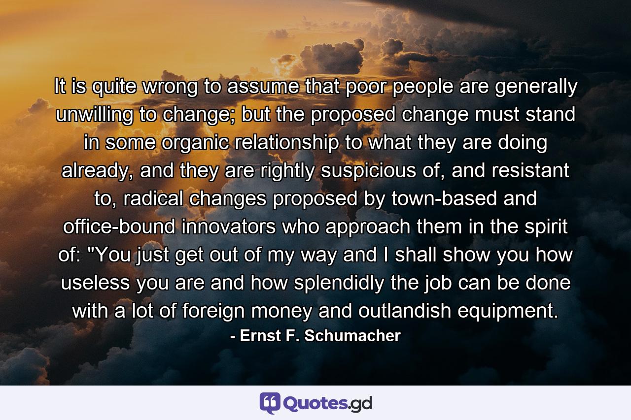 It is quite wrong to assume that poor people are generally unwilling to change; but the proposed change must stand in some organic relationship to what they are doing already, and they are rightly suspicious of, and resistant to, radical changes proposed by town-based and office-bound innovators who approach them in the spirit of: 