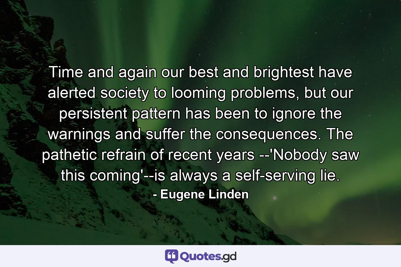 Time and again our best and brightest have alerted society to looming problems, but our persistent pattern has been to ignore the warnings and suffer the consequences. The pathetic refrain of recent years --'Nobody saw this coming'--is always a self-serving lie. - Quote by Eugene Linden