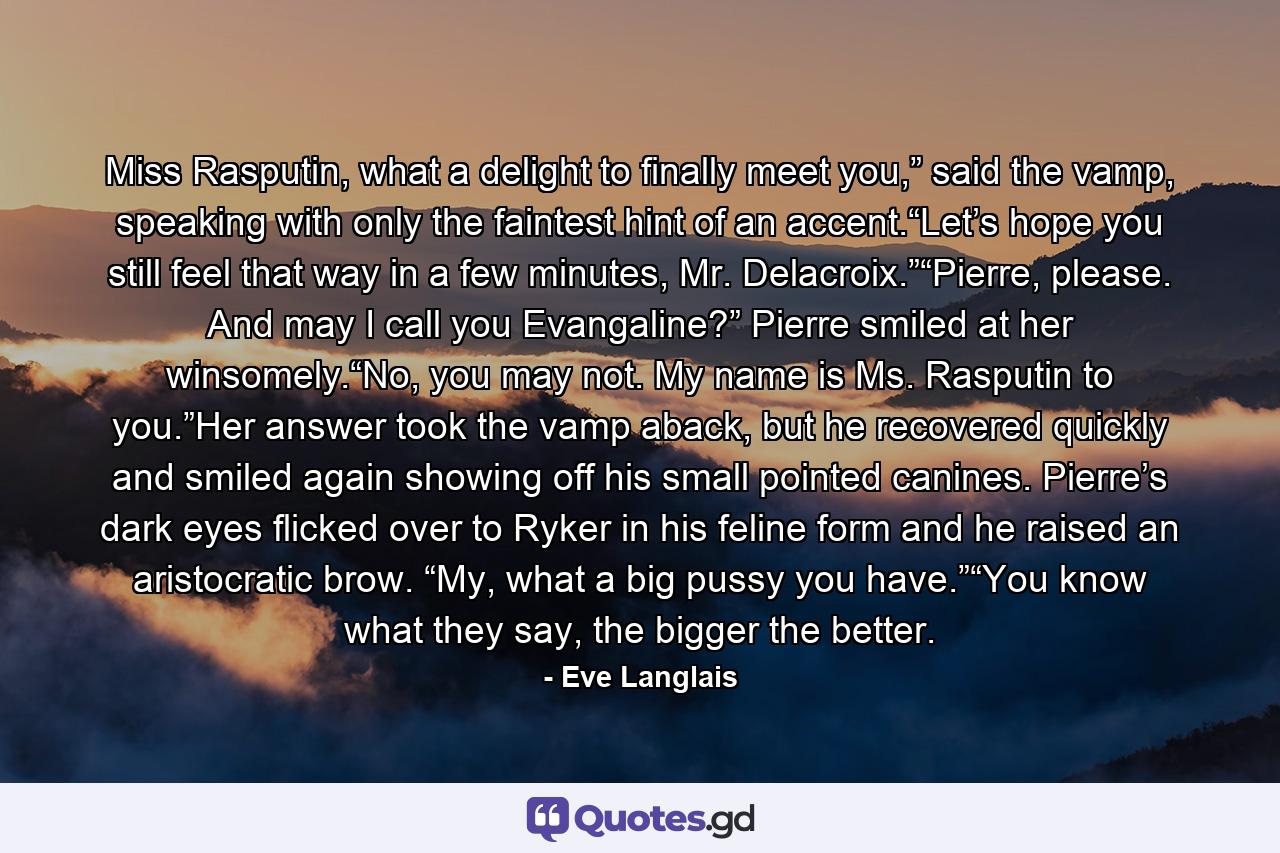 Miss Rasputin, what a delight to finally meet you,” said the vamp, speaking with only the faintest hint of an accent.“Let’s hope you still feel that way in a few minutes, Mr. Delacroix.”“Pierre, please. And may I call you Evangaline?” Pierre smiled at her winsomely.“No, you may not. My name is Ms. Rasputin to you.”Her answer took the vamp aback, but he recovered quickly and smiled again showing off his small pointed canines. Pierre’s dark eyes flicked over to Ryker in his feline form and he raised an aristocratic brow. “My, what a big pussy you have.”“You know what they say, the bigger the better. - Quote by Eve Langlais