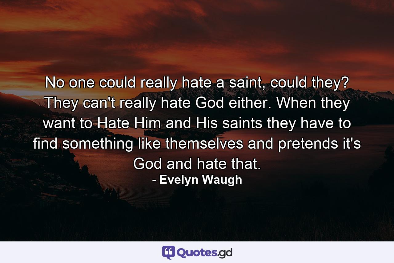 No one could really hate a saint, could they? They can't really hate God either. When they want to Hate Him and His saints they have to find something like themselves and pretends it's God and hate that. - Quote by Evelyn Waugh