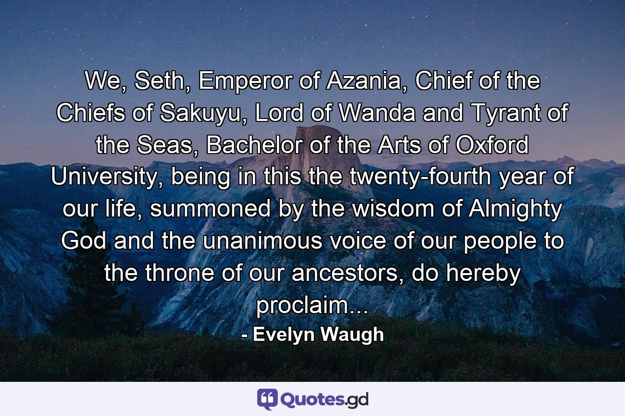 We, Seth, Emperor of Azania, Chief of the Chiefs of Sakuyu, Lord of Wanda and Tyrant of the Seas, Bachelor of the Arts of Oxford University, being in this the twenty-fourth year of our life, summoned by the wisdom of Almighty God and the unanimous voice of our people to the throne of our ancestors, do hereby proclaim... - Quote by Evelyn Waugh