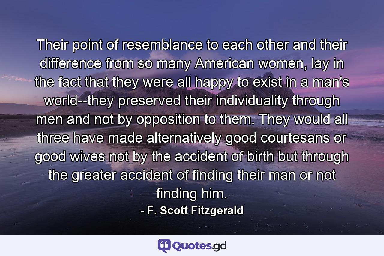 Their point of resemblance to each other and their difference from so many American women, lay in the fact that they were all happy to exist in a man's world--they preserved their individuality through men and not by opposition to them. They would all three have made alternatively good courtesans or good wives not by the accident of birth but through the greater accident of finding their man or not finding him. - Quote by F. Scott Fitzgerald