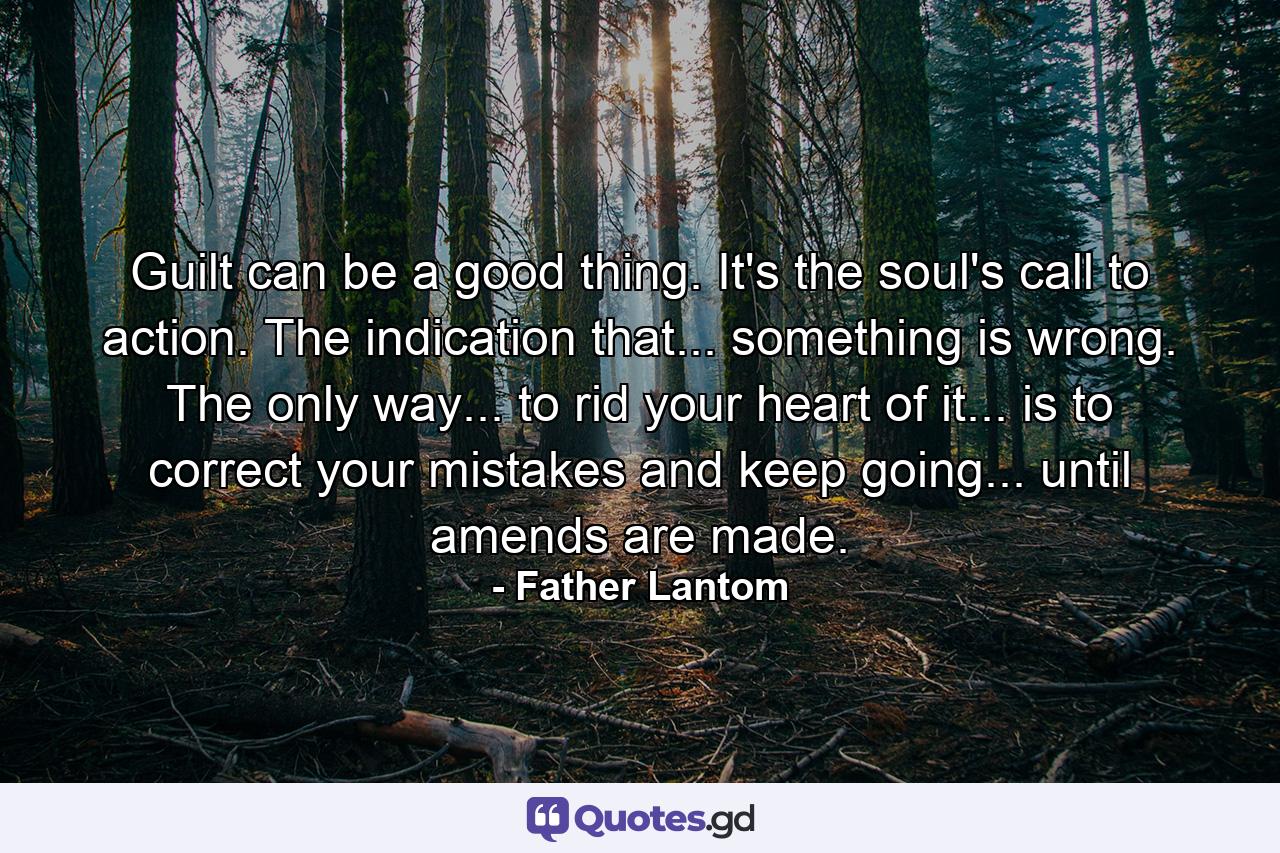 Guilt can be a good thing. It's the soul's call to action. The indication that... something is wrong. The only way... to rid your heart of it... is to correct your mistakes and keep going... until amends are made. - Quote by Father Lantom