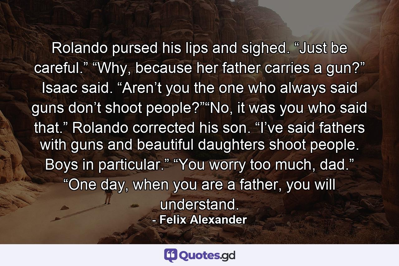 Rolando pursed his lips and sighed. “Just be careful.” “Why, because her father carries a gun?” Isaac said. “Aren’t you the one who always said guns don’t shoot people?”“No, it was you who said that.” Rolando corrected his son. “I’ve said fathers with guns and beautiful daughters shoot people. Boys in particular.” “You worry too much, dad.” “One day, when you are a father, you will understand. - Quote by Felix Alexander