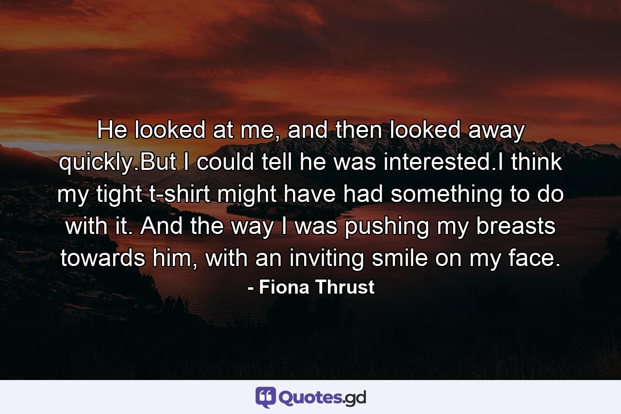 He looked at me, and then looked away quickly.But I could tell he was interested.I think my tight t-shirt might have had something to do with it. And the way I was pushing my breasts towards him, with an inviting smile on my face. - Quote by Fiona Thrust