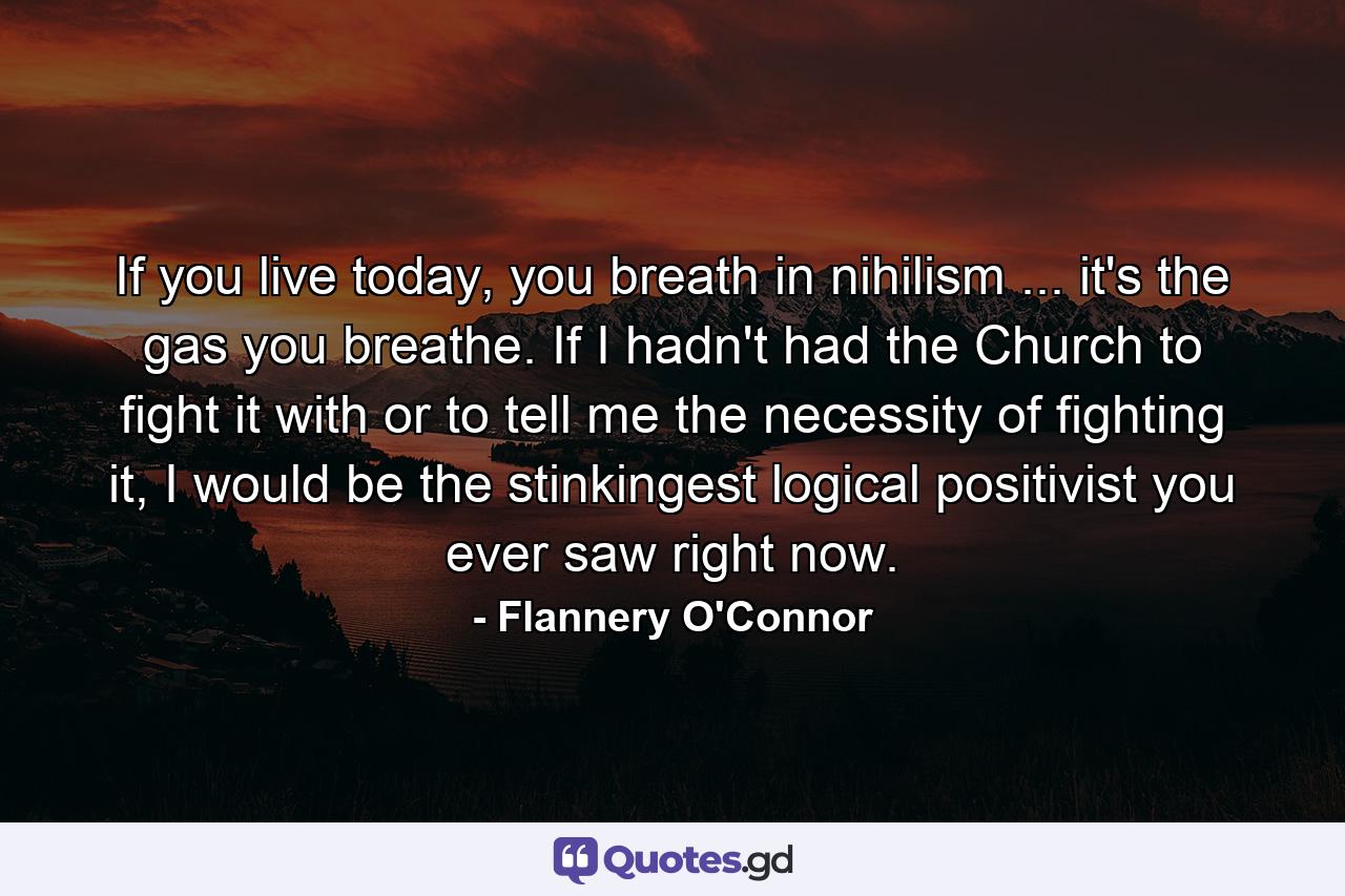 If you live today, you breath in nihilism ... it's the gas you breathe. If I hadn't had the Church to fight it with or to tell me the necessity of fighting it, I would be the stinkingest logical positivist you ever saw right now. - Quote by Flannery O'Connor