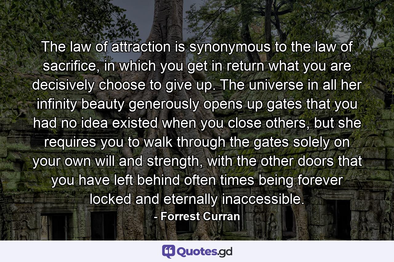 The law of attraction is synonymous to the law of sacrifice, in which you get in return what you are decisively choose to give up. The universe in all her infinity beauty generously opens up gates that you had no idea existed when you close others, but she requires you to walk through the gates solely on your own will and strength, with the other doors that you have left behind often times being forever locked and eternally inaccessible. - Quote by Forrest Curran