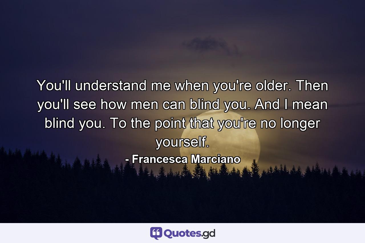 You'll understand me when you're older. Then you'll see how men can blind you. And I mean blind you. To the point that you're no longer yourself. - Quote by Francesca Marciano