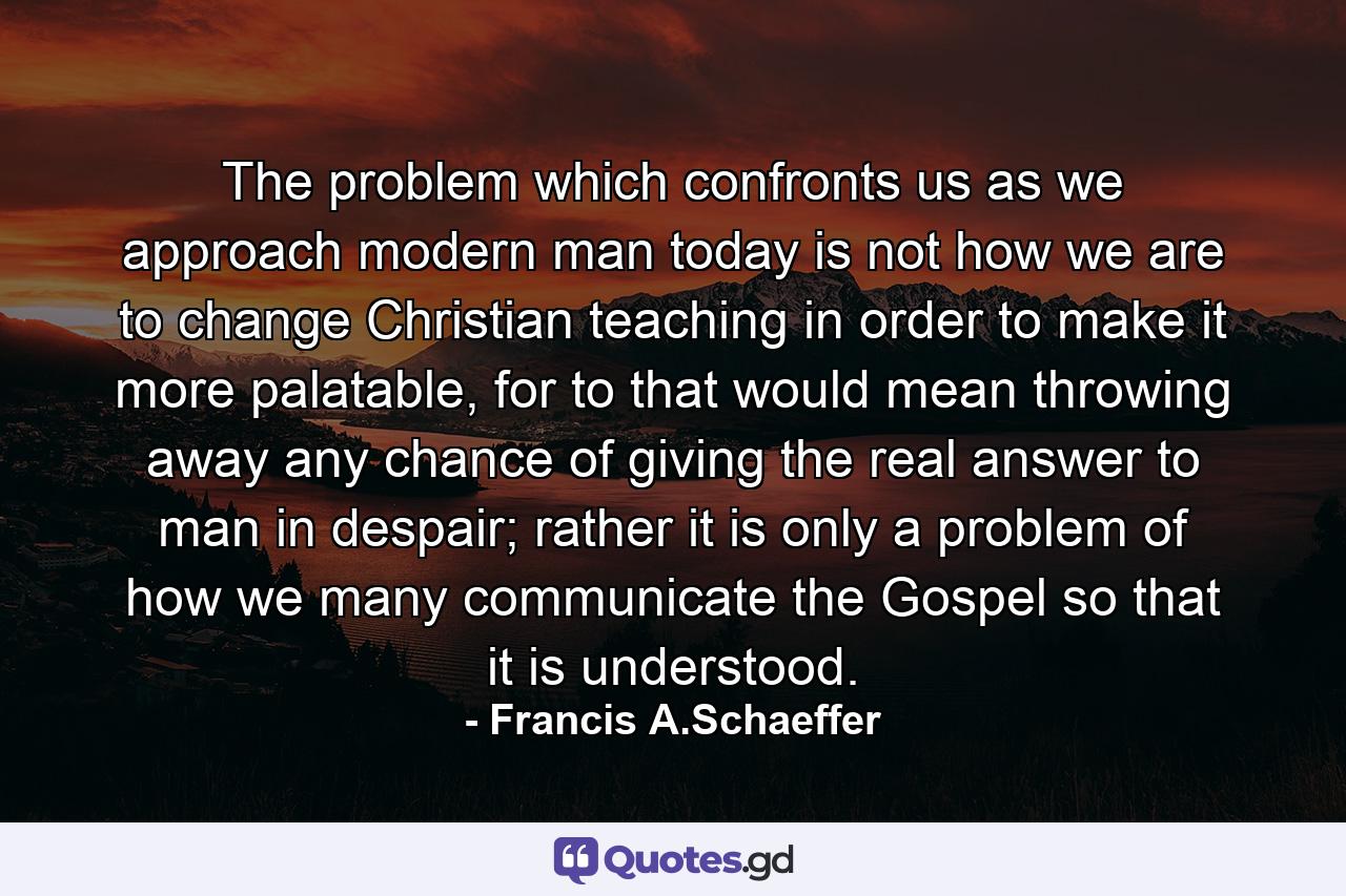 The problem which confronts us as we approach modern man today is not how we are to change Christian teaching in order to make it more palatable, for to that would mean throwing away any chance of giving the real answer to man in despair; rather it is only a problem of how we many communicate the Gospel so that it is understood. - Quote by Francis A.Schaeffer