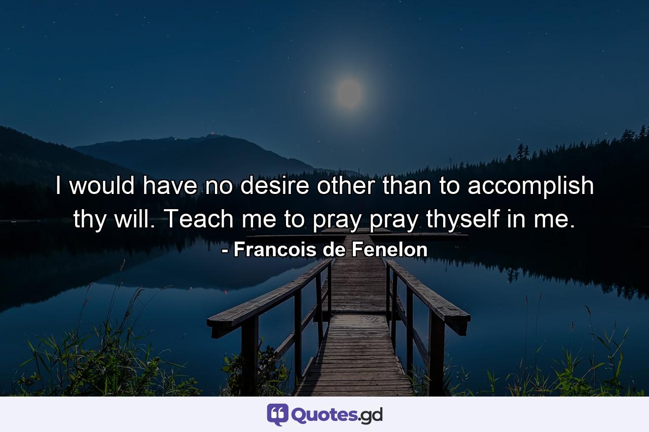 I would have no desire other than to accomplish thy will. Teach me to pray  pray thyself in me. - Quote by Francois de Fenelon