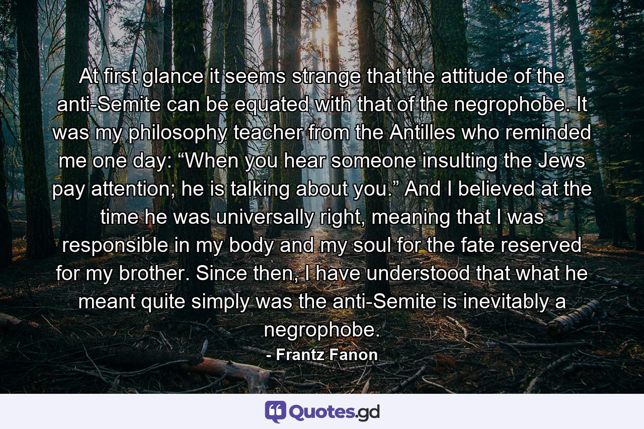 At first glance it seems strange that the attitude of the anti-Semite can be equated with that of the negrophobe. It was my philosophy teacher from the Antilles who reminded me one day: “When you hear someone insulting the Jews pay attention; he is talking about you.” And I believed at the time he was universally right, meaning that I was responsible in my body and my soul for the fate reserved for my brother. Since then, I have understood that what he meant quite simply was the anti-Semite is inevitably a negrophobe. - Quote by Frantz Fanon