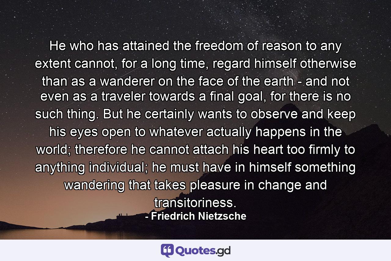 He who has attained the freedom of reason to any extent cannot, for a long time, regard himself otherwise than as a wanderer on the face of the earth - and not even as a traveler towards a final goal, for there is no such thing. But he certainly wants to observe and keep his eyes open to whatever actually happens in the world; therefore he cannot attach his heart too firmly to anything individual; he must have in himself something wandering that takes pleasure in change and transitoriness. - Quote by Friedrich Nietzsche