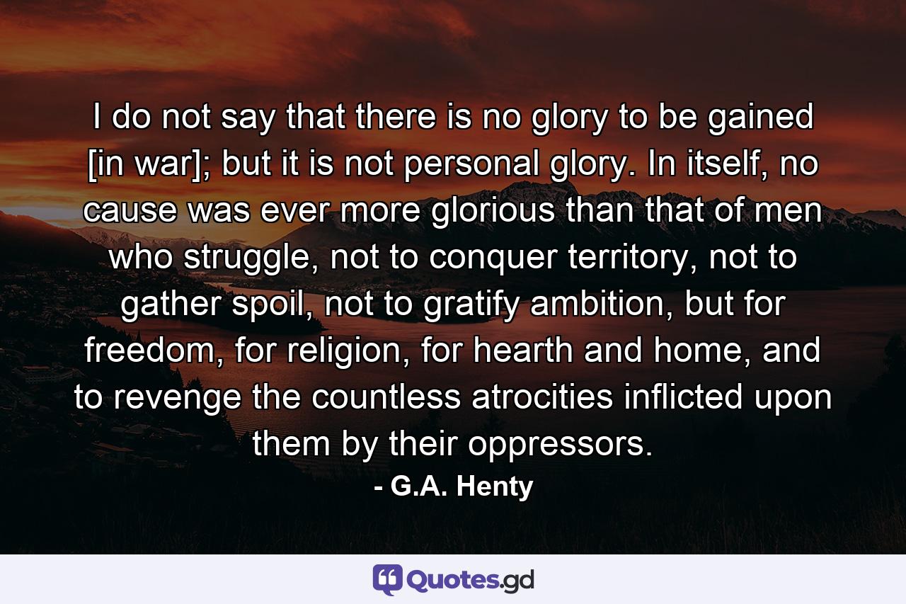 I do not say that there is no glory to be gained [in war]; but it is not personal glory. In itself, no cause was ever more glorious than that of men who struggle, not to conquer territory, not to gather spoil, not to gratify ambition, but for freedom, for religion, for hearth and home, and to revenge the countless atrocities inflicted upon them by their oppressors. - Quote by G.A. Henty