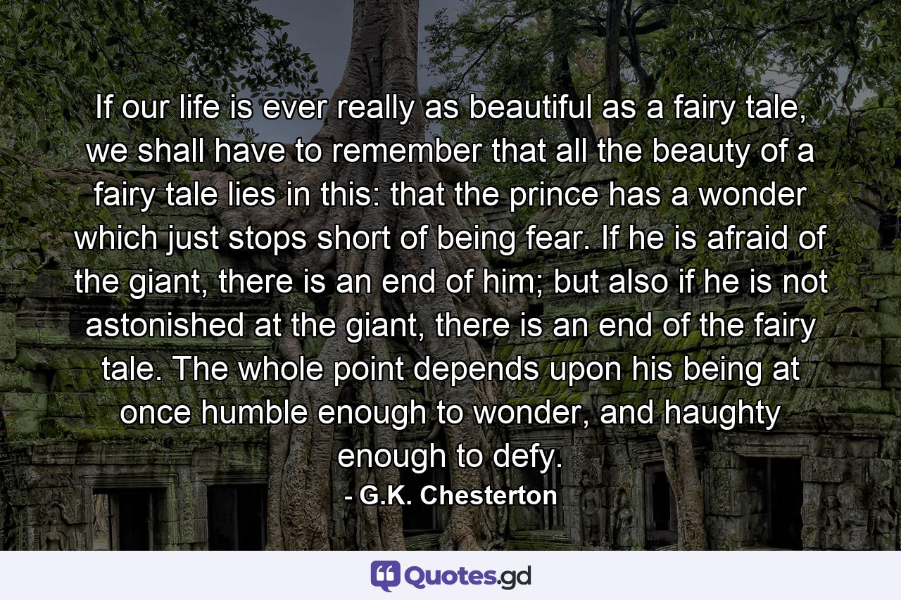 If our life is ever really as beautiful as a fairy tale, we shall have to remember that all the beauty of a fairy tale lies in this: that the prince has a wonder which just stops short of being fear. If he is afraid of the giant, there is an end of him; but also if he is not astonished at the giant, there is an end of the fairy tale. The whole point depends upon his being at once humble enough to wonder, and haughty enough to defy. - Quote by G.K. Chesterton