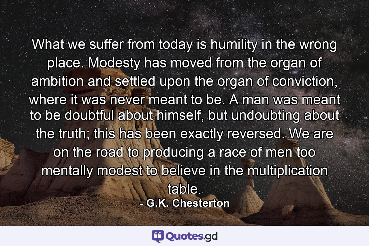 What we suffer from today is humility in the wrong place. Modesty has moved from the organ of ambition and settled upon the organ of conviction, where it was never meant to be. A man was meant to be doubtful about himself, but undoubting about the truth; this has been exactly reversed. We are on the road to producing a race of men too mentally modest to believe in the multiplication table. - Quote by G.K. Chesterton