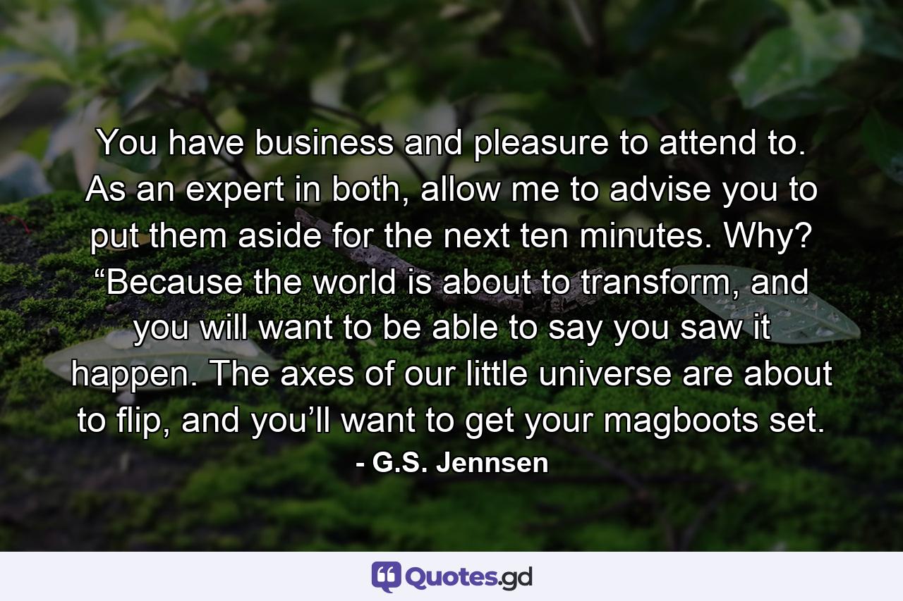 You have business and pleasure to attend to. As an expert in both, allow me to advise you to put them aside for the next ten minutes. Why? “Because the world is about to transform, and you will want to be able to say you saw it happen. The axes of our little universe are about to flip, and you’ll want to get your magboots set. - Quote by G.S. Jennsen