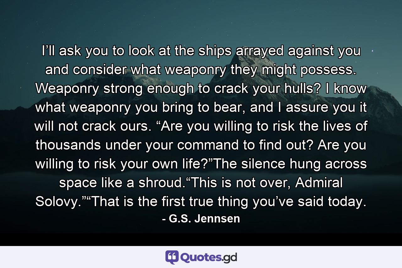 I’ll ask you to look at the ships arrayed against you and consider what weaponry they might possess. Weaponry strong enough to crack your hulls? I know what weaponry you bring to bear, and I assure you it will not crack ours. “Are you willing to risk the lives of thousands under your command to find out? Are you willing to risk your own life?”The silence hung across space like a shroud.“This is not over, Admiral Solovy.”“That is the first true thing you’ve said today. - Quote by G.S. Jennsen