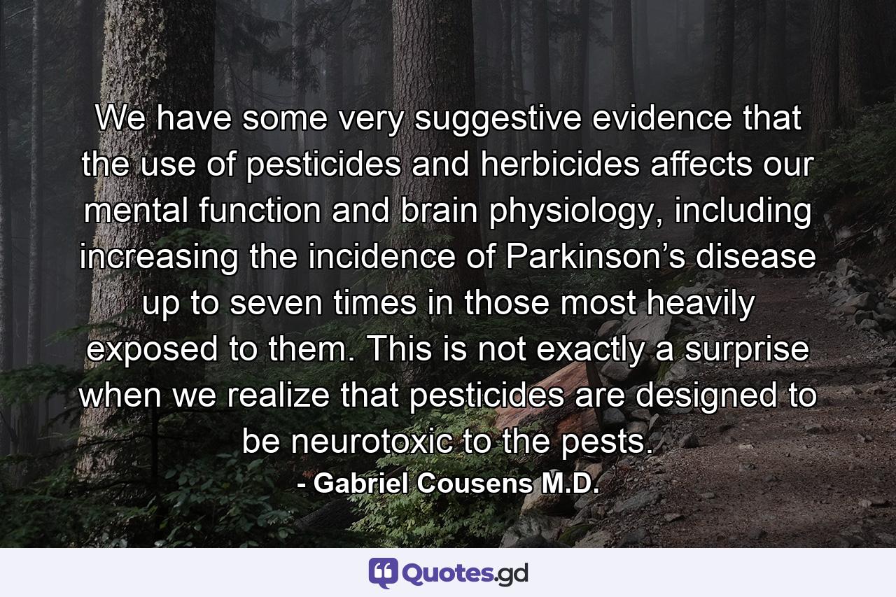 We have some very suggestive evidence that the use of pesticides and herbicides affects our mental function and brain physiology, including increasing the incidence of Parkinson’s disease up to seven times in those most heavily exposed to them. This is not exactly a surprise when we realize that pesticides are designed to be neurotoxic to the pests. - Quote by Gabriel Cousens M.D.