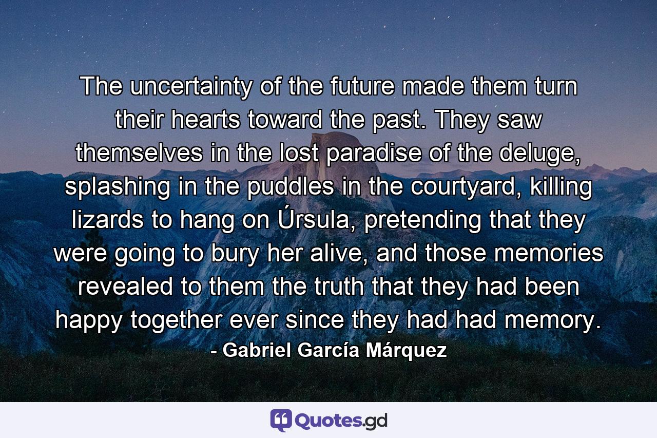 The uncertainty of the future made them turn their hearts toward the past. They saw themselves in the lost paradise of the deluge, splashing in the puddles in the courtyard, killing lizards to hang on Úrsula, pretending that they were going to bury her alive, and those memories revealed to them the truth that they had been happy together ever since they had had memory. - Quote by Gabriel García Márquez