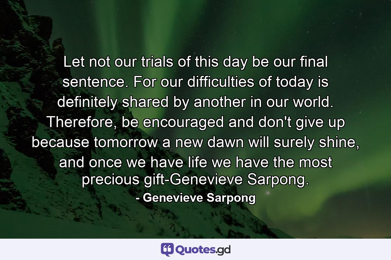 Let not our trials of this day be our final sentence. For our difficulties of today is definitely shared by another in our world. Therefore, be encouraged and don't give up because tomorrow a new dawn will surely shine, and once we have life we have the most precious gift-Genevieve Sarpong. - Quote by Genevieve Sarpong