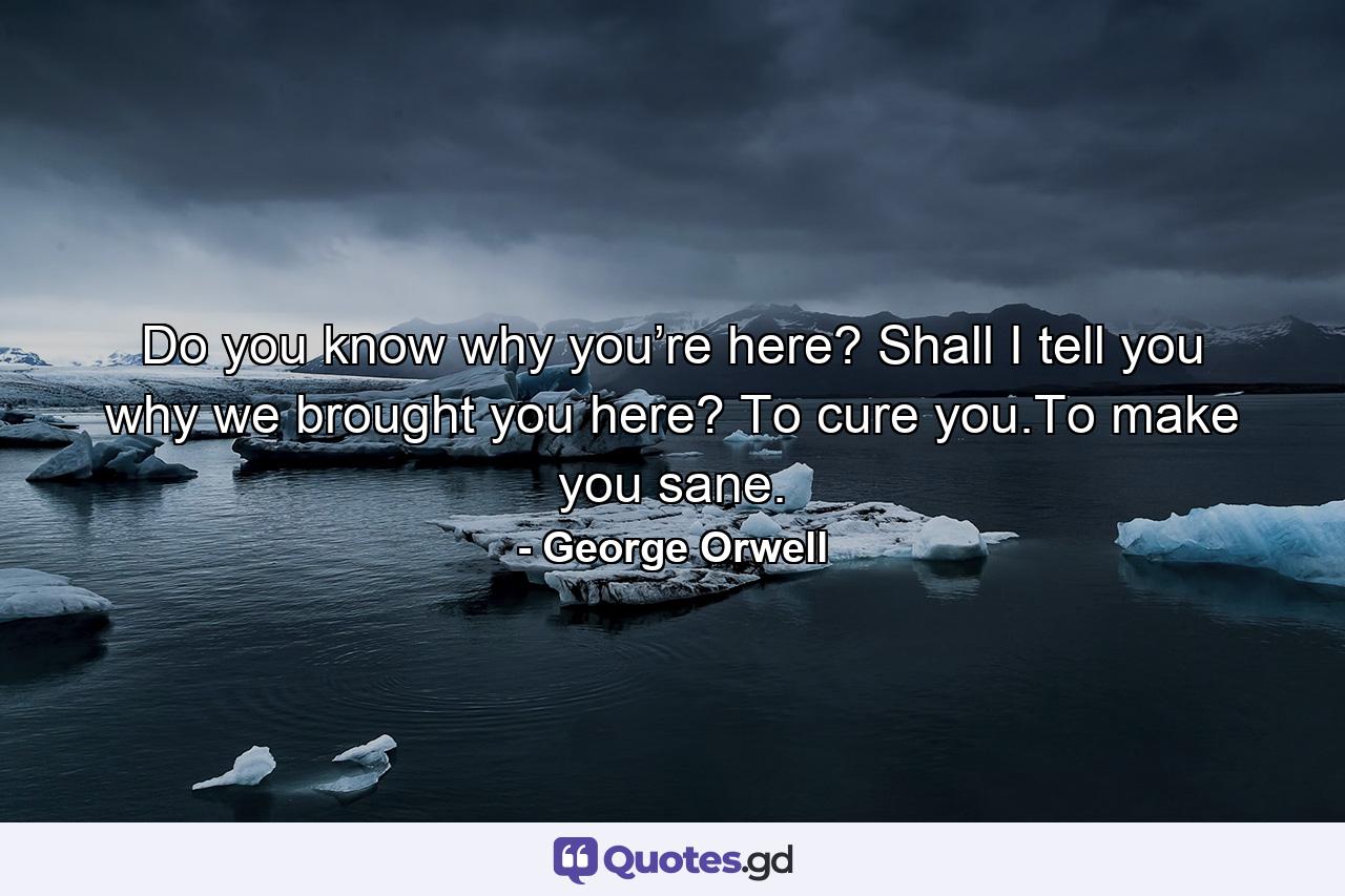 Do you know why you’re here? Shall I tell you why we brought you here? To cure you.To make you sane. - Quote by George Orwell