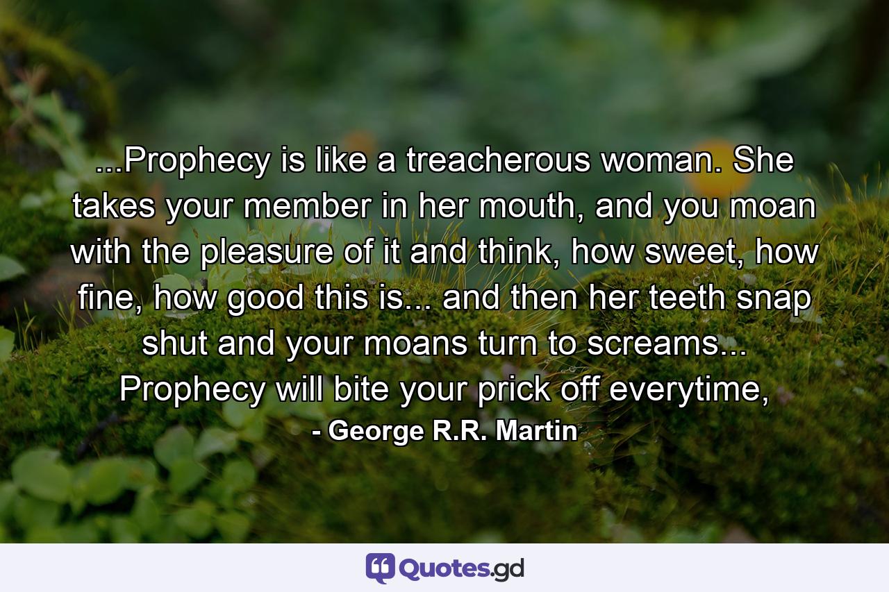 ...Prophecy is like a treacherous woman. She takes your member in her mouth, and you moan with the pleasure of it and think, how sweet, how fine, how good this is... and then her teeth snap shut and your moans turn to screams... Prophecy will bite your prick off everytime, - Quote by George R.R. Martin