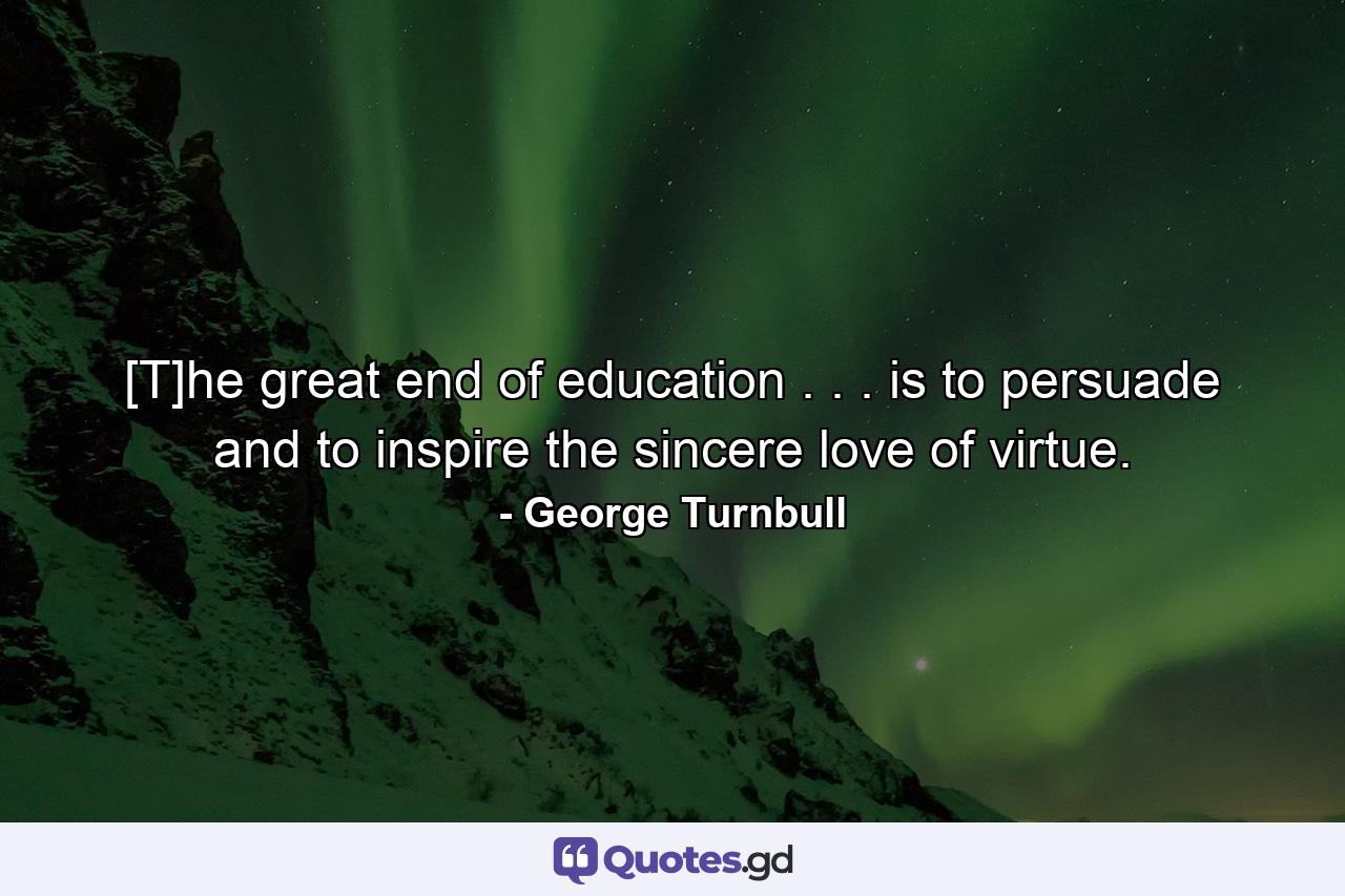 [T]he great end of education . . . is to persuade and to inspire the sincere love of virtue. - Quote by George Turnbull