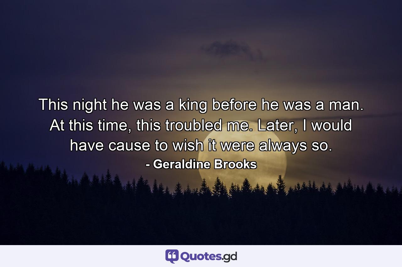 This night he was a king before he was a man. At this time, this troubled me. Later, I would have cause to wish it were always so. - Quote by Geraldine Brooks