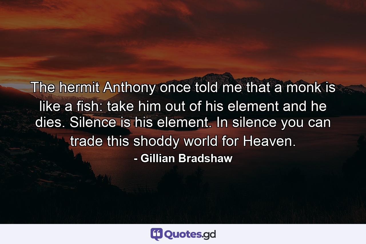 The hermit Anthony once told me that a monk is like a fish: take him out of his element and he dies. Silence is his element. In silence you can trade this shoddy world for Heaven. - Quote by Gillian Bradshaw