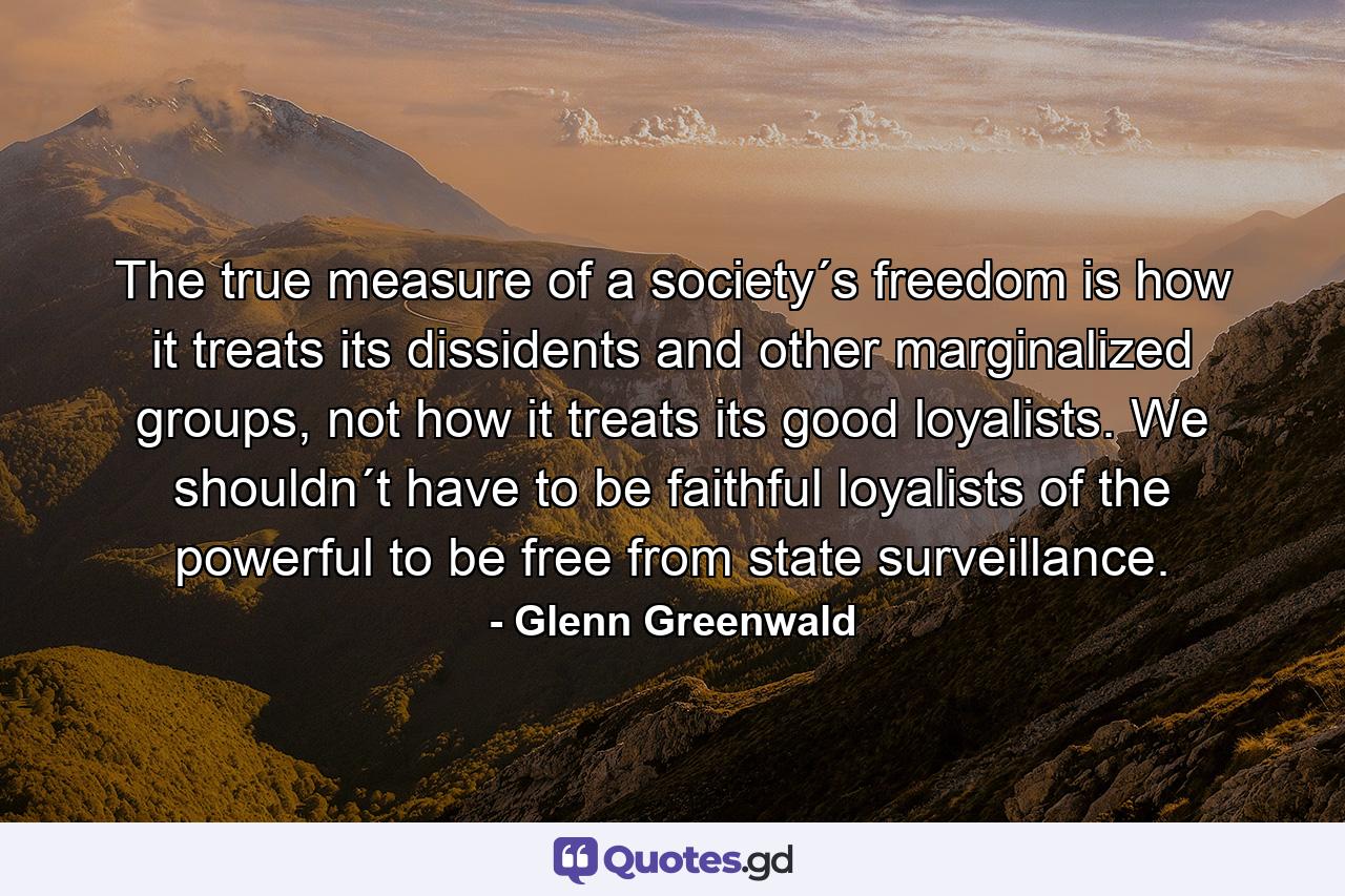 The true measure of a society´s freedom is how it treats its dissidents and other marginalized groups, not how it treats its good loyalists. We shouldn´t have to be faithful loyalists of the powerful to be free from state surveillance. - Quote by Glenn Greenwald