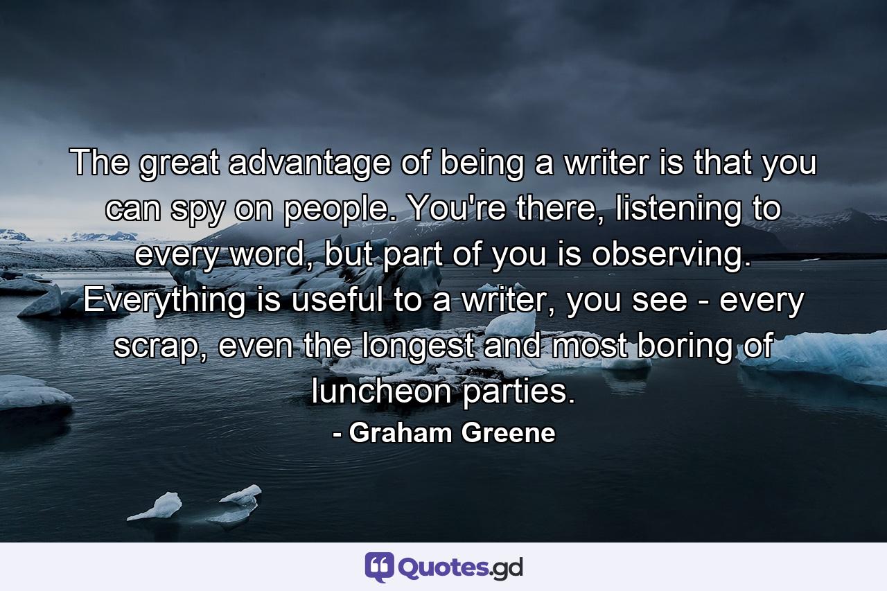 The great advantage of being a writer is that you can spy on people. You're there, listening to every word, but part of you is observing. Everything is useful to a writer, you see - every scrap, even the longest and most boring of luncheon parties. - Quote by Graham Greene